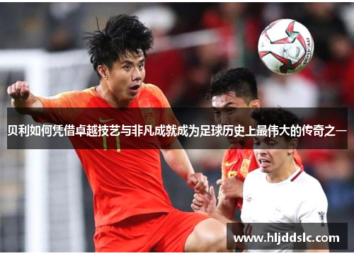 贝利如何凭借卓越技艺与非凡成就成为足球历史上最伟大的传奇之一